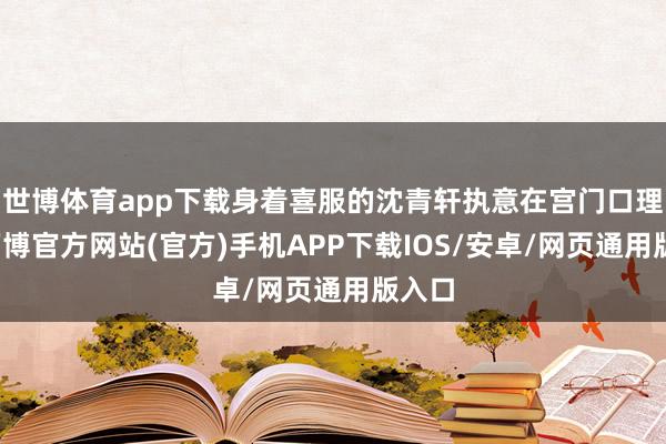 世博体育app下载身着喜服的沈青轩执意在宫门口理睬-万博官方网站(官方)手机APP下载IOS/安卓/网页通用版入口