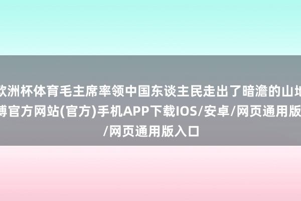 欧洲杯体育毛主席率领中国东谈主民走出了暗澹的山地-万博官方网站(官方)手机APP下载IOS/安卓/网页通用版入口