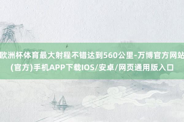 欧洲杯体育最大射程不错达到560公里-万博官方网站(官方)手机APP下载IOS/安卓/网页通用版入口