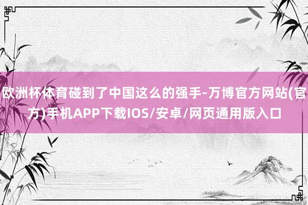 欧洲杯体育碰到了中国这么的强手-万博官方网站(官方)手机APP下载IOS/安卓/网页通用版入口