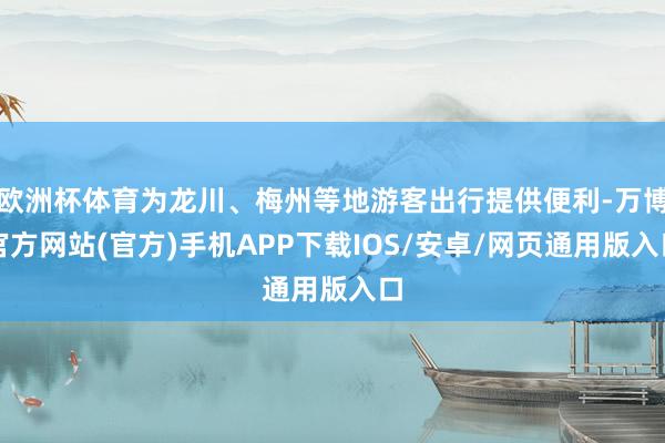 欧洲杯体育为龙川、梅州等地游客出行提供便利-万博官方网站(官方)手机APP下载IOS/安卓/网页通用版入口