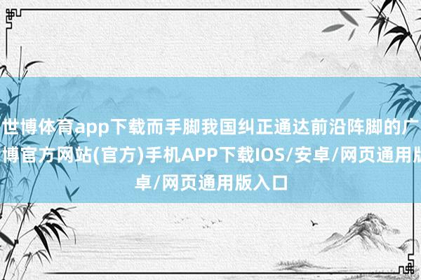 世博体育app下载而手脚我国纠正通达前沿阵脚的广东-万博官方网站(官方)手机APP下载IOS/安卓/网页通用版入口