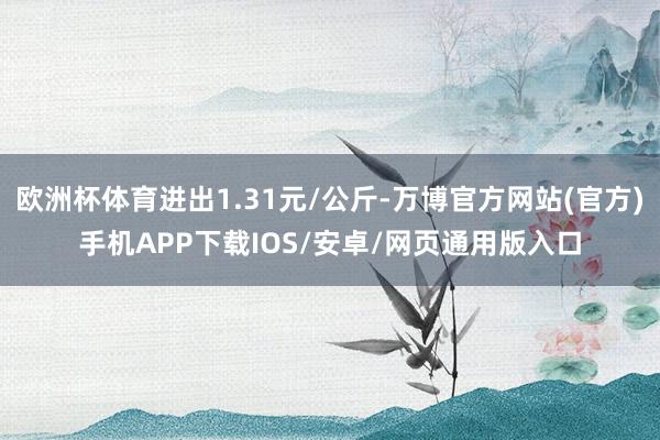 欧洲杯体育进出1.31元/公斤-万博官方网站(官方)手机APP下载IOS/安卓/网页通用版入口