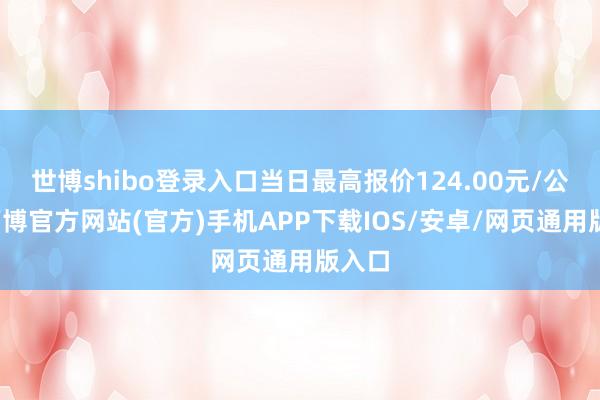 世博shibo登录入口当日最高报价124.00元/公斤-万博官方网站(官方)手机APP下载IOS/安卓/网页通用版入口