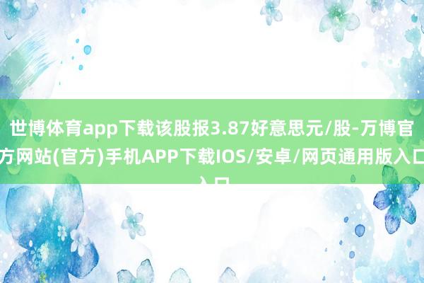 世博体育app下载该股报3.87好意思元/股-万博官方网站(官方)手机APP下载IOS/安卓/网页通用版入口