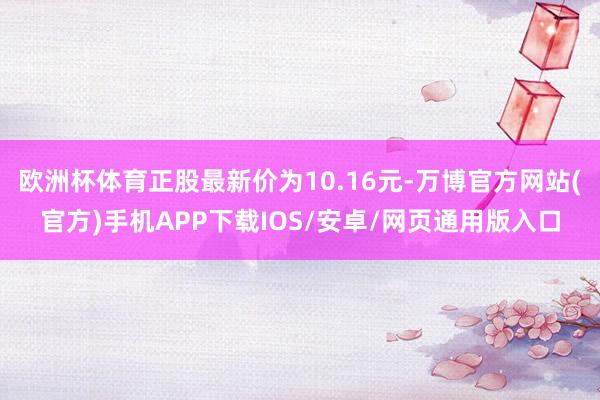 欧洲杯体育正股最新价为10.16元-万博官方网站(官方)手机APP下载IOS/安卓/网页通用版入口