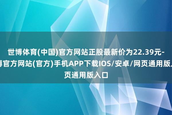 世博体育(中国)官方网站正股最新价为22.39元-万博官方网站(官方)手机APP下载IOS/安卓/网页通用版入口