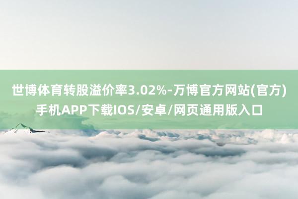 世博体育转股溢价率3.02%-万博官方网站(官方)手机APP下载IOS/安卓/网页通用版入口