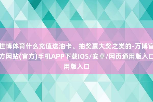 世博体育什么充值送油卡、抽奖赢大奖之类的-万博官方网站(官方)手机APP下载IOS/安卓/网页通用版入口