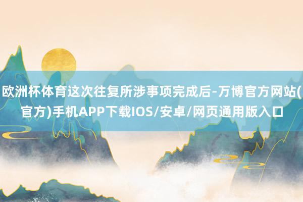 欧洲杯体育这次往复所涉事项完成后-万博官方网站(官方)手机APP下载IOS/安卓/网页通用版入口