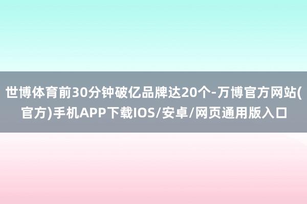 世博体育前30分钟破亿品牌达20个-万博官方网站(官方)手机APP下载IOS/安卓/网页通用版入口