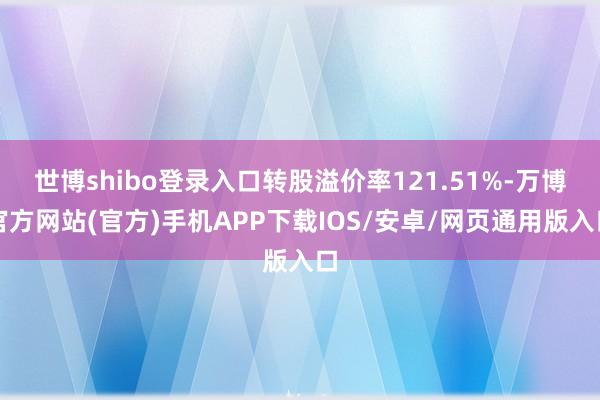 世博shibo登录入口转股溢价率121.51%-万博官方网站(官方)手机APP下载IOS/安卓/网页通用版入口