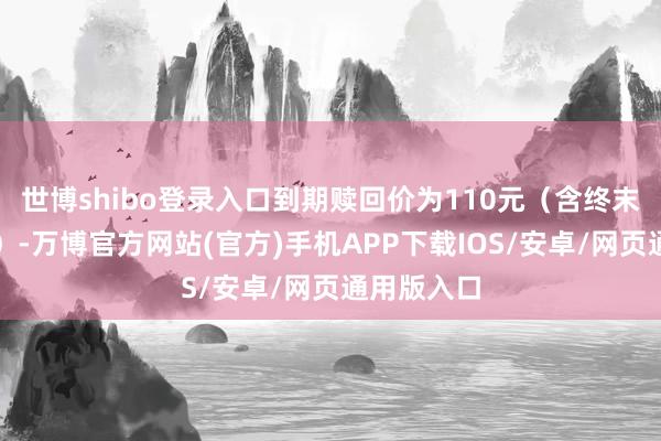 世博shibo登录入口到期赎回价为110元（含终末一期利息）-万博官方网站(官方)手机APP下载IOS/安卓/网页通用版入口