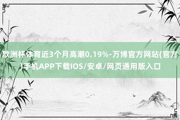 欧洲杯体育近3个月高潮0.19%-万博官方网站(官方)手机APP下载IOS/安卓/网页通用版入口