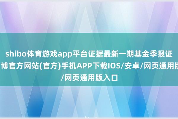 shibo体育游戏app平台证据最新一期基金季报证明-万博官方网站(官方)手机APP下载IOS/安卓/网页通用版入口