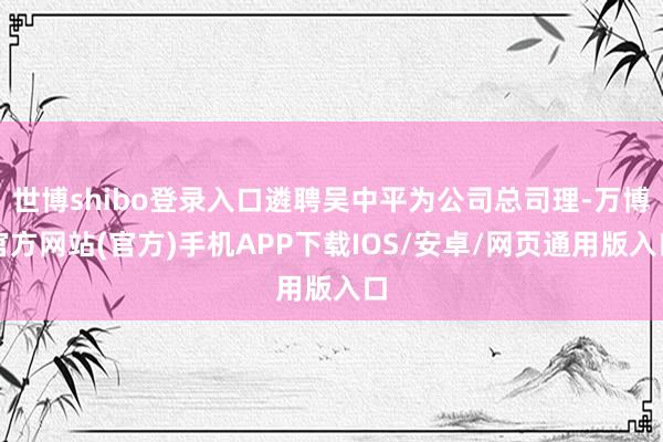 世博shibo登录入口遴聘吴中平为公司总司理-万博官方网站(官方)手机APP下载IOS/安卓/网页通用版入口