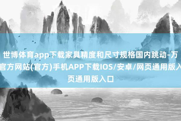 世博体育app下载家具精度和尺寸规格国内跳动-万博官方网站(官方)手机APP下载IOS/安卓/网页通用版入口