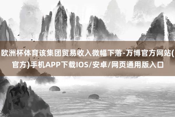 欧洲杯体育该集团贸易收入微幅下落-万博官方网站(官方)手机APP下载IOS/安卓/网页通用版入口