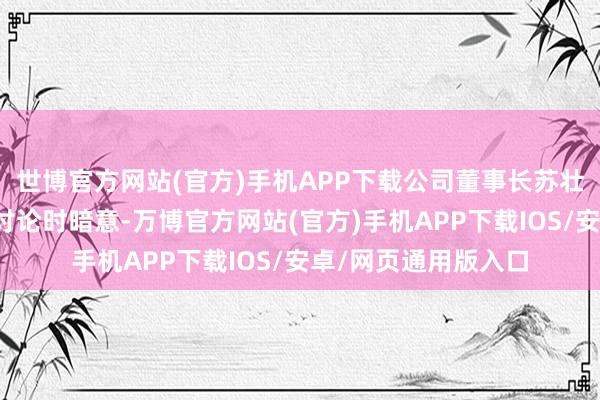 世博官方网站(官方)手机APP下载公司董事长苏壮强在与投资者进行讨论时暗意-万博官方网站(官方)手机APP下载IOS/安卓/网页通用版入口