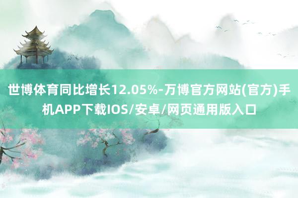 世博体育同比增长12.05%-万博官方网站(官方)手机APP下载IOS/安卓/网页通用版入口