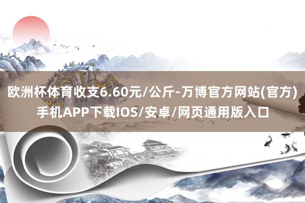 欧洲杯体育收支6.60元/公斤-万博官方网站(官方)手机APP下载IOS/安卓/网页通用版入口