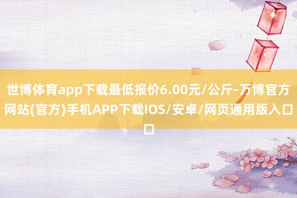 世博体育app下载最低报价6.00元/公斤-万博官方网站(官方)手机APP下载IOS/安卓/网页通用版入口