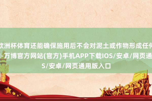 欧洲杯体育还能确保施用后不会对泥土或作物形成任何负面影响-万博官方网站(官方)手机APP下载IOS/安卓/网页通用版入口