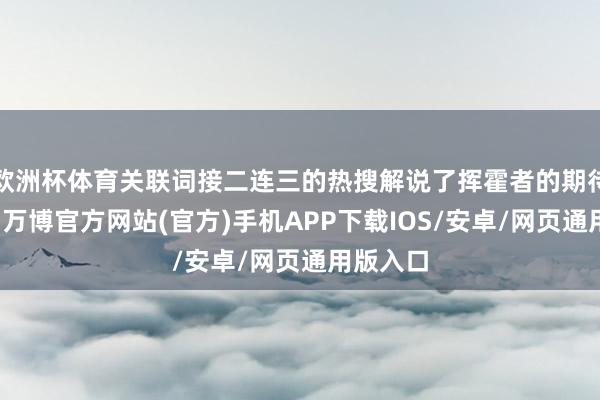 欧洲杯体育关联词接二连三的热搜解说了挥霍者的期待和存眷-万博官方网站(官方)手机APP下载IOS/安卓/网页通用版入口