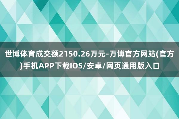 世博体育成交额2150.26万元-万博官方网站(官方)手机APP下载IOS/安卓/网页通用版入口