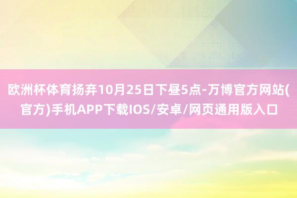 欧洲杯体育扬弃10月25日下昼5点-万博官方网站(官方)手机APP下载IOS/安卓/网页通用版入口