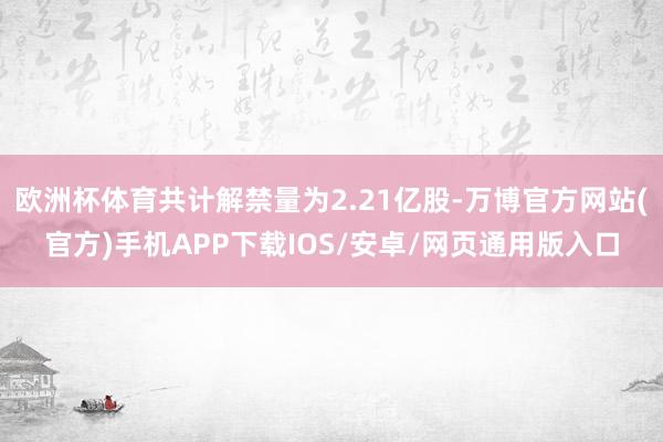 欧洲杯体育共计解禁量为2.21亿股-万博官方网站(官方)手机APP下载IOS/安卓/网页通用版入口