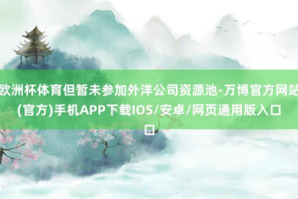 欧洲杯体育但暂未参加外洋公司资源池-万博官方网站(官方)手机APP下载IOS/安卓/网页通用版入口