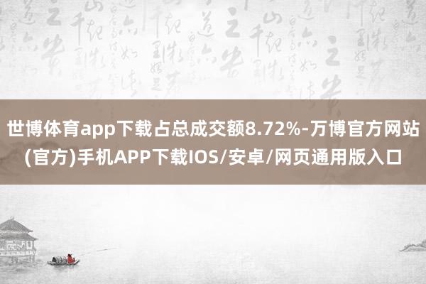 世博体育app下载占总成交额8.72%-万博官方网站(官方)手机APP下载IOS/安卓/网页通用版入口