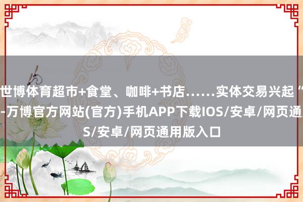 世博体育超市+食堂、咖啡+书店……实体交易兴起“混搭风”-万博官方网站(官方)手机APP下载IOS/安卓/网页通用版入口