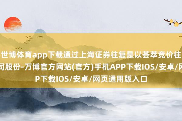 世博体育app下载通过上海证券往复是以荟萃竞价往复形势增握公司股份-万博官方网站(官方)手机APP下载IOS/安卓/网页通用版入口