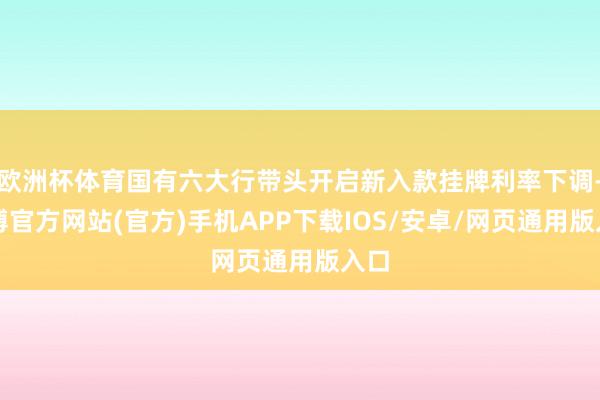 欧洲杯体育国有六大行带头开启新入款挂牌利率下调-万博官方网站(官方)手机APP下载IOS/安卓/网页通用版入口