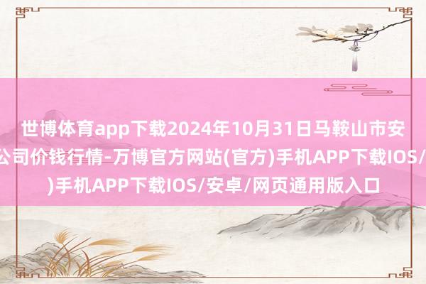 世博体育app下载2024年10月31日马鞍山市安民农副居品买卖有限公司价钱行情-万博官方网站(官方)手机APP下载IOS/安卓/网页通用版入口