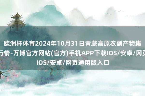 欧洲杯体育2024年10月31日青藏高原农副产物集散中心价钱行情-万博官方网站(官方)手机APP下载IOS/安卓/网页通用版入口