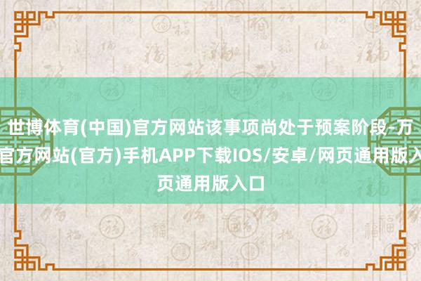 世博体育(中国)官方网站该事项尚处于预案阶段-万博官方网站(官方)手机APP下载IOS/安卓/网页通用版入口