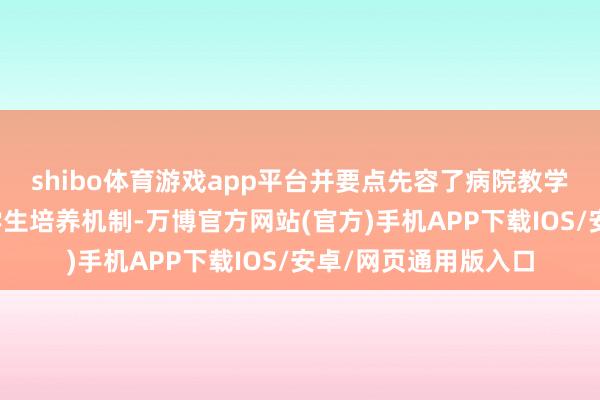 shibo体育游戏app平台并要点先容了病院教学保险条款和优秀医学生培养机制-万博官方网站(官方)手机APP下载IOS/安卓/网页通用版入口