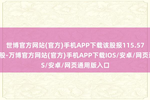 世博官方网站(官方)手机APP下载该股报115.57好意思元/股-万博官方网站(官方)手机APP下载IOS/安卓/网页通用版入口