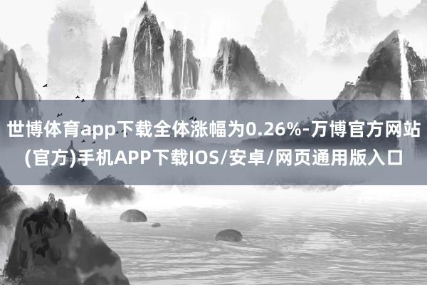 世博体育app下载全体涨幅为0.26%-万博官方网站(官方)手机APP下载IOS/安卓/网页通用版入口