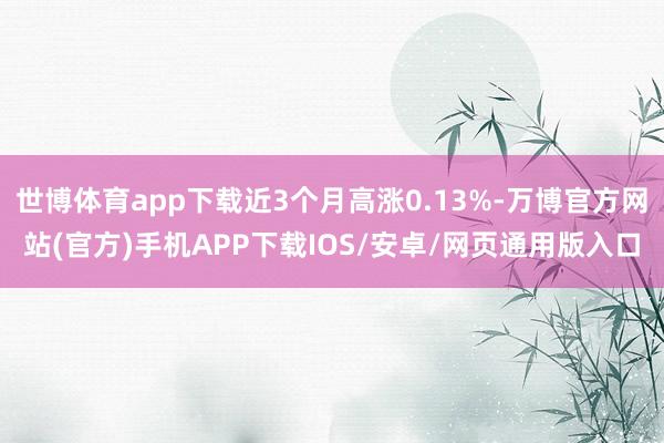 世博体育app下载近3个月高涨0.13%-万博官方网站(官方)手机APP下载IOS/安卓/网页通用版入口