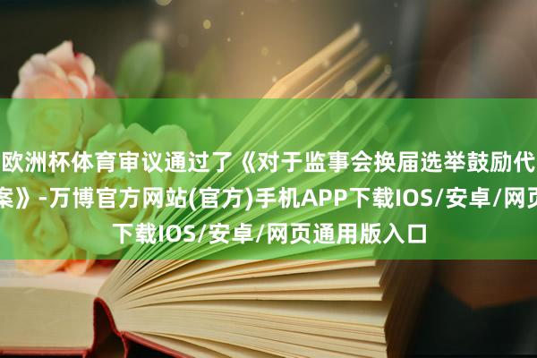 欧洲杯体育审议通过了《对于监事会换届选举鼓励代表监事的议案》-万博官方网站(官方)手机APP下载IOS/安卓/网页通用版入口