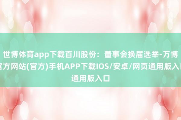 世博体育app下载百川股份：董事会换届选举-万博官方网站(官方)手机APP下载IOS/安卓/网页通用版入口