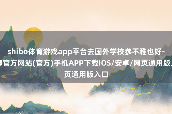 shibo体育游戏app平台去国外学校参不雅也好-万博官方网站(官方)手机APP下载IOS/安卓/网页通用版入口