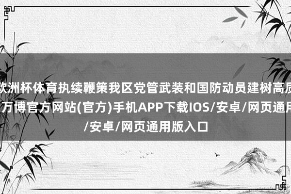 欧洲杯体育执续鞭策我区党管武装和国防动员建树高质地发展-万博官方网站(官方)手机APP下载IOS/安卓/网页通用版入口