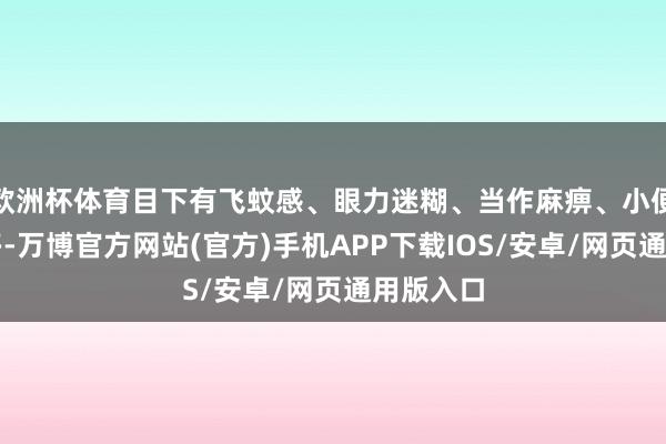 欧洲杯体育目下有飞蚊感、眼力迷糊、当作麻痹、小便泡沫加多-万博官方网站(官方)手机APP下载IOS/安卓/网页通用版入口