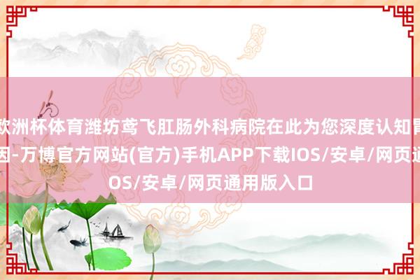 欧洲杯体育潍坊鸢飞肛肠外科病院在此为您深度认知胃萎缩的成因-万博官方网站(官方)手机APP下载IOS/安卓/网页通用版入口