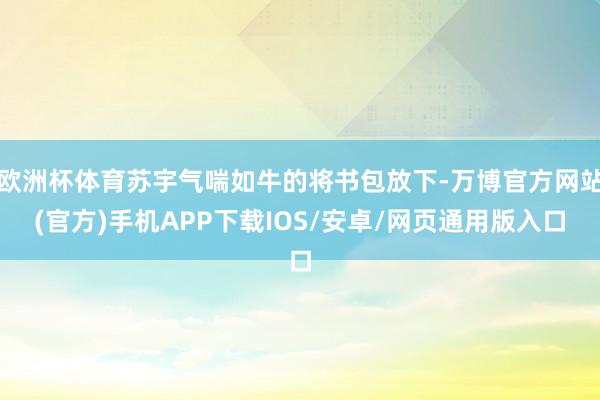 欧洲杯体育苏宇气喘如牛的将书包放下-万博官方网站(官方)手机APP下载IOS/安卓/网页通用版入口